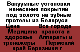 Вакуумные установки нанесения покрытий под золото на зубные протезы из Беларуси › Цена ­ 100 - Все города Медицина, красота и здоровье » Аппараты и тренажеры   . Пермский край,Березники г.